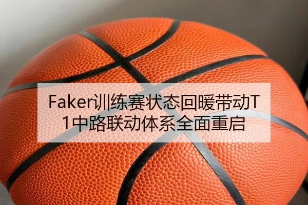Faker训练赛状态回暖带动T1中路联动体系全面重启